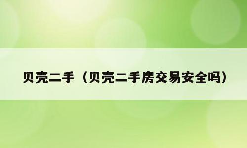 贝壳二手（贝壳二手房交易安全吗）