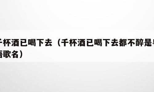 千杯酒已喝下去（千杯酒已喝下去都不醉是粤语歌名）