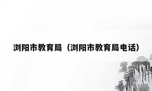 浏阳市教育局（浏阳市教育局电话）