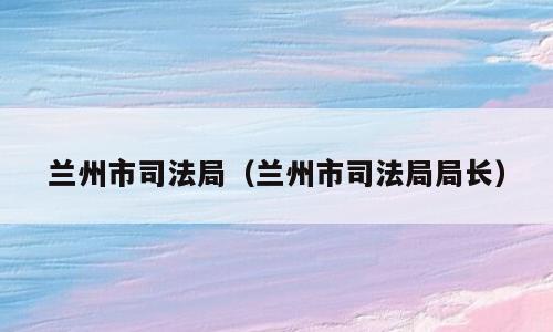 兰州市司法局（兰州市司法局局长）
