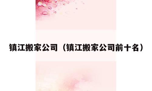 镇江搬家公司（镇江搬家公司前十名）