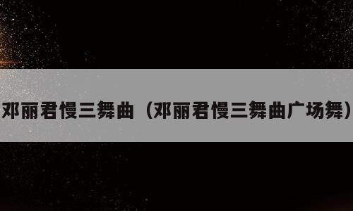 邓丽君慢三舞曲（邓丽君慢三舞曲广场舞）