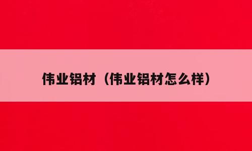 伟业铝材（伟业铝材怎么样）