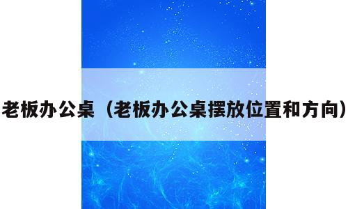 老板办公桌（老板办公桌摆放位置和方向）