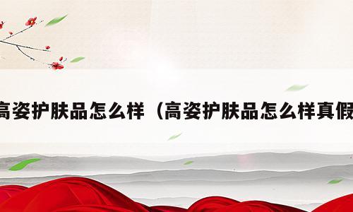 高姿护肤品怎么样（高姿护肤品怎么样真假）