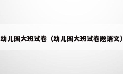 幼儿园大班试卷（幼儿园大班试卷题语文）