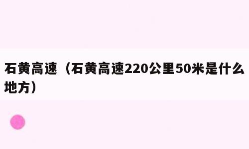 石黄高速（石黄高速220公里50米是什么地方）