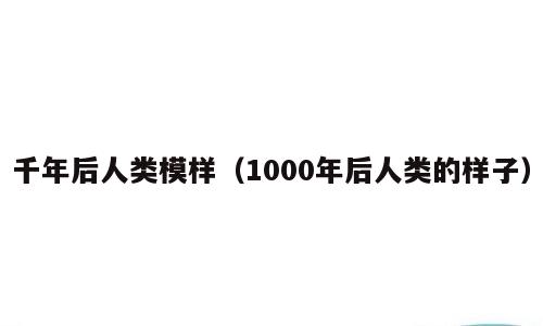 千年后人类模样（1000年后人类的样子）