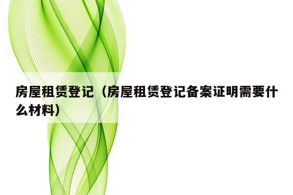 房屋租赁登记（房屋租赁登记备案证明需要什么材料）