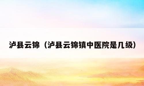 泸县云锦（泸县云锦镇中医院是几级）