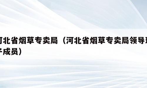 河北省烟草专卖局（河北省烟草专卖局领导班子成员）