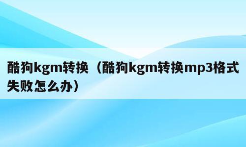 酷狗kgm转换（酷狗kgm转换mp3格式失败怎么办）