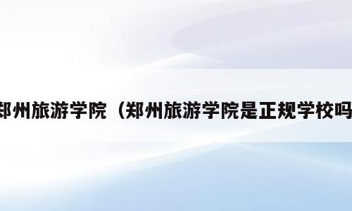 郑州旅游学院（郑州旅游学院是正规学校吗）