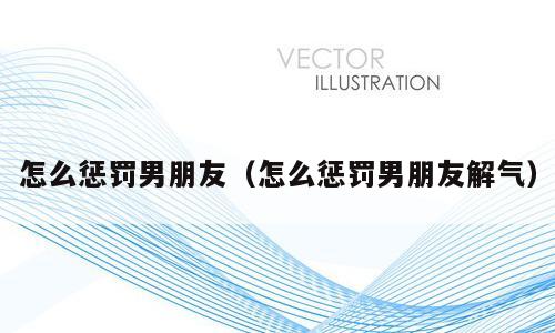 怎么惩罚男朋友（怎么惩罚男朋友解气）