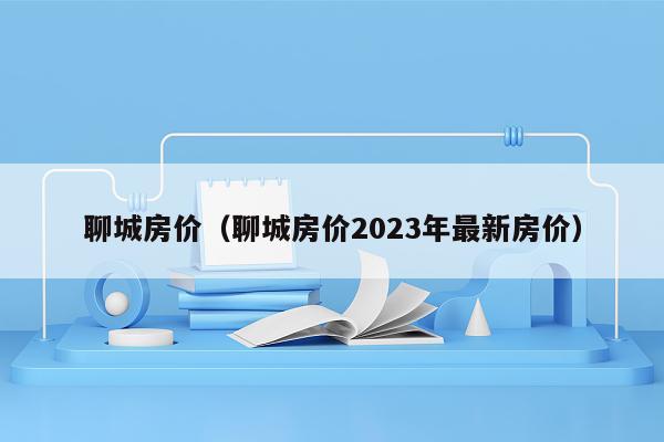 聊城房价（聊城房价2023年最新房价）