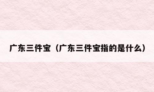 广东三件宝（广东三件宝指的是什么）