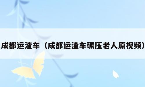 成都运渣车（成都运渣车碾压老人原视频）