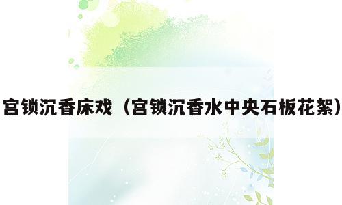 宫锁沉香床戏（宫锁沉香水中央石板花絮）
