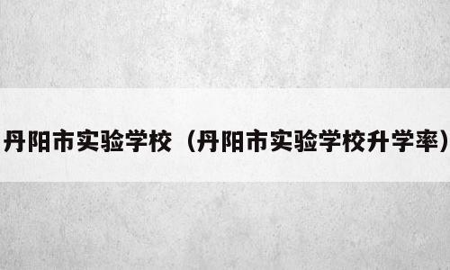 丹阳市实验学校（丹阳市实验学校升学率）