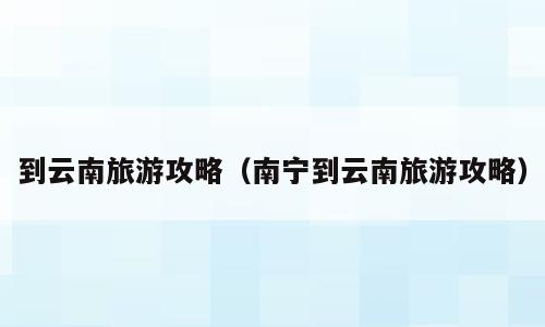 到云南旅游攻略（南宁到云南旅游攻略）