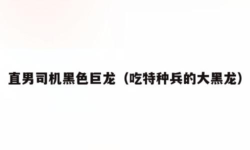 直男司机黑色巨龙（吃特种兵的大黑龙）