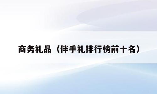商务礼品（伴手礼排行榜前十名）