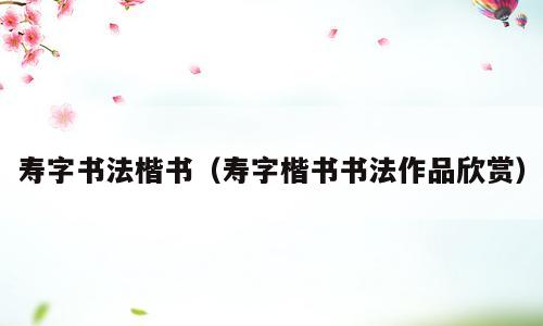 寿字书法楷书（寿字楷书书法作品欣赏）
