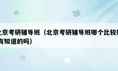北京考研辅导班（北京考研辅导班哪个比较好,有知道的吗）