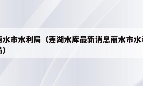 丽水市水利局（莲湖水库最新消息丽水市水利局）
