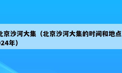 北京沙河大集（北京沙河大集的时间和地点2024年）