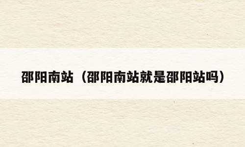 邵阳南站（邵阳南站就是邵阳站吗）