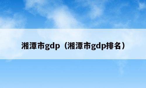 湘潭市gdp（湘潭市gdp排名）