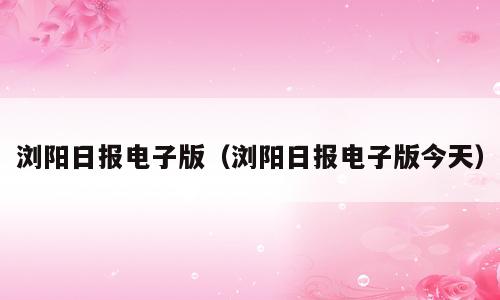 浏阳日报电子版（浏阳日报电子版今天）