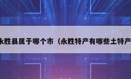永胜县属于哪个市（永胜特产有哪些土特产）