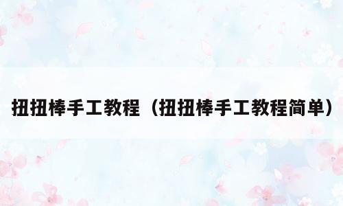 扭扭棒手工教程（扭扭棒手工教程简单）