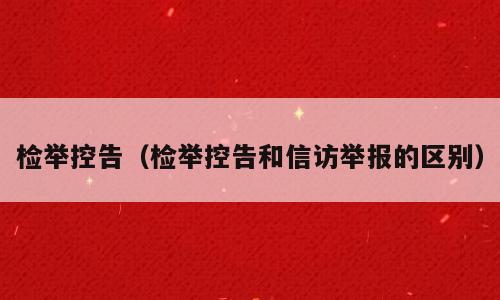 检举控告（检举控告和信访举报的区别）