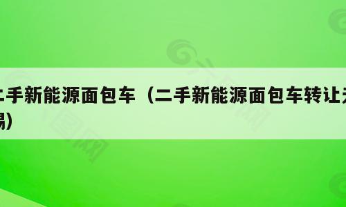二手新能源面包车（二手新能源面包车转让无锡）
