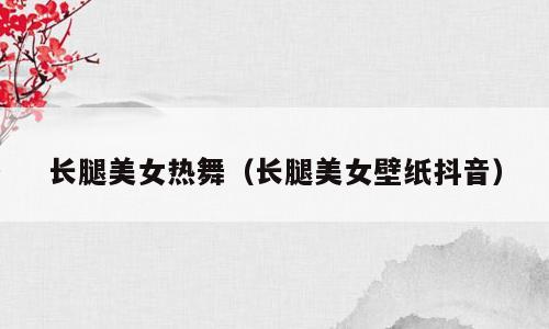 长腿美女热舞（长腿美女壁纸抖音）
