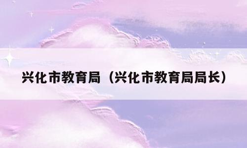 兴化市教育局（兴化市教育局局长）