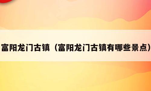 富阳龙门古镇（富阳龙门古镇有哪些景点）
