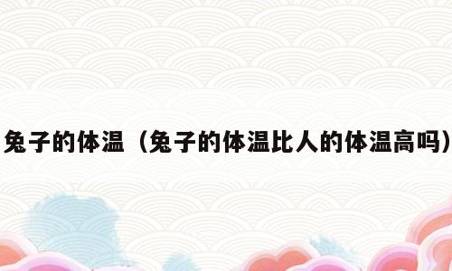 兔子的体温（兔子的体温比人的体温高吗）