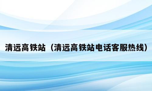 清远高铁站（清远高铁站电话客服热线）