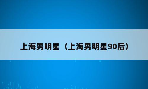 上海男明星（上海男明星90后）