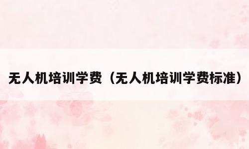 无人机培训学费（无人机培训学费标准）