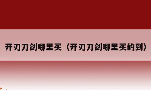 开刃刀剑哪里买（开刃刀剑哪里买的到）