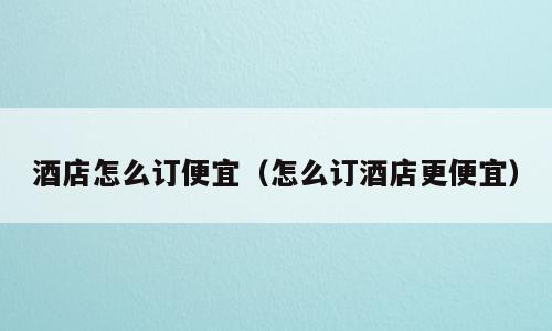 酒店怎么订便宜（怎么订酒店更便宜）