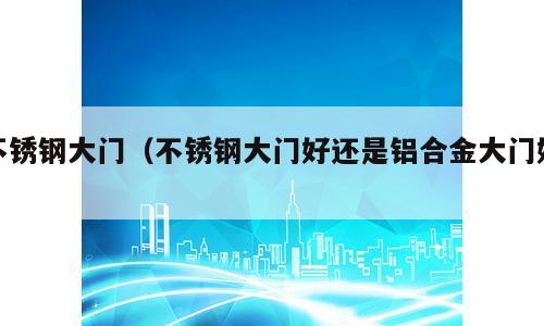 不锈钢大门（不锈钢大门好还是铝合金大门好）