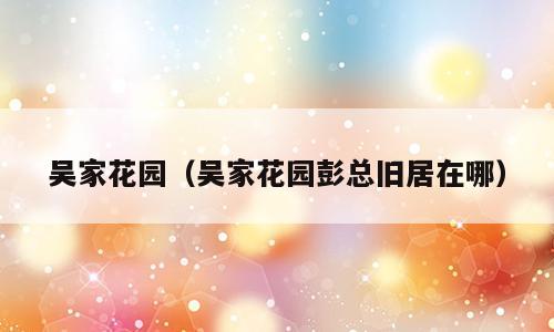 吴家花园（吴家花园彭总旧居在哪）