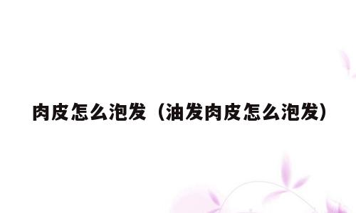 肉皮怎么泡发（油发肉皮怎么泡发）