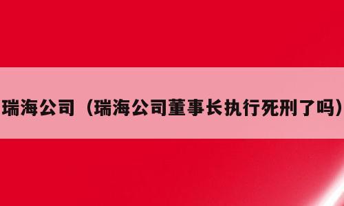 瑞海公司（瑞海公司董事长执行死刑了吗）